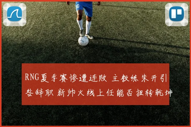 RNG夏季赛惨遭连败 主教练朱开引咎辞职 新帅火线上任能否扭转乾坤