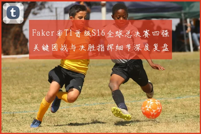 Faker率T1晋级S16全球总决赛四强关键团战与决胜指挥细节深度复盘全解析