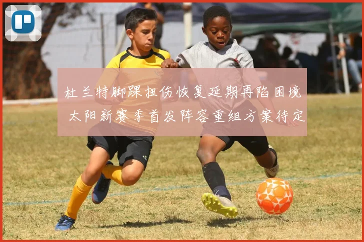 杜兰特脚踝扭伤恢复延期再陷困境 太阳新赛季首发阵容重组方案待定