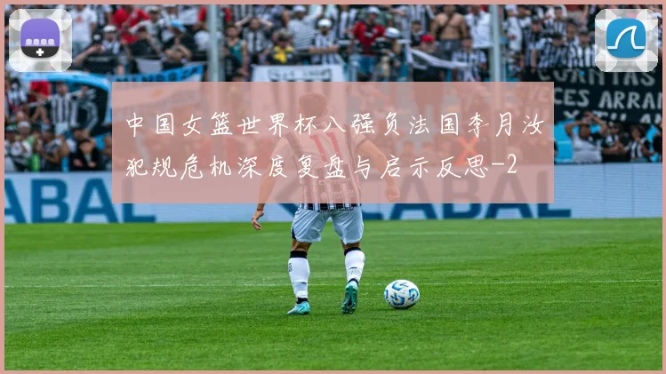 中国女篮世界杯八强负法国李月汝犯规危机深度复盘与启示反思