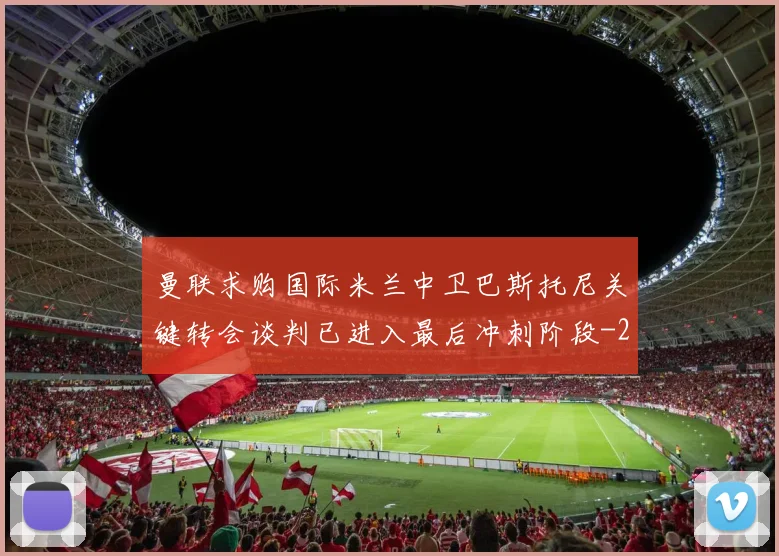 曼联求购国际米兰中卫巴斯托尼关键转会谈判已进入最后冲刺阶段