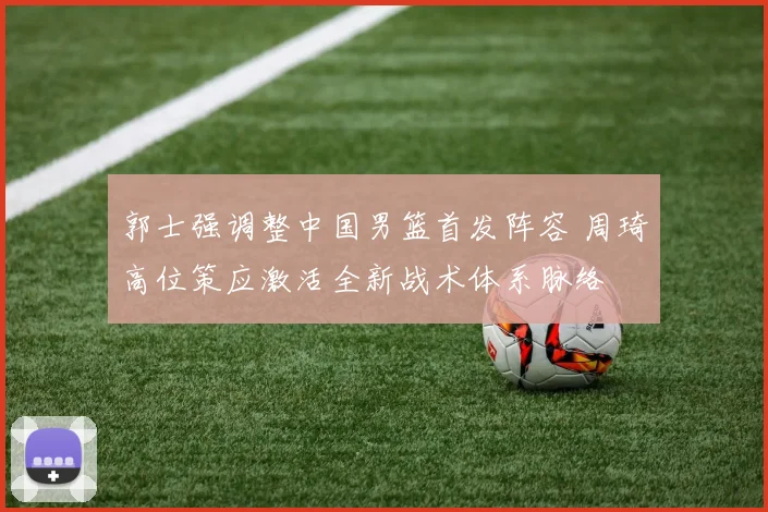 郭士强调整中国男篮首发阵容 周琦高位策应激活全新战术体系脉络