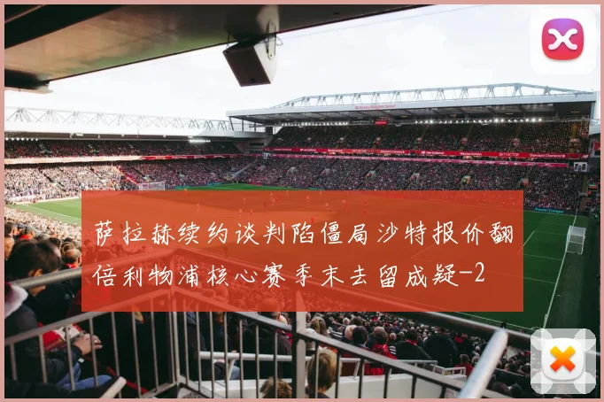 萨拉赫续约谈判陷僵局沙特报价翻倍利物浦核心赛季末去留成疑