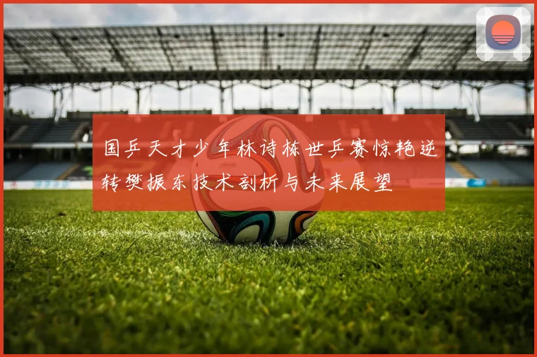 国乒天才少年林诗栋世乒赛惊艳逆转樊振东技术剖析与未来展望