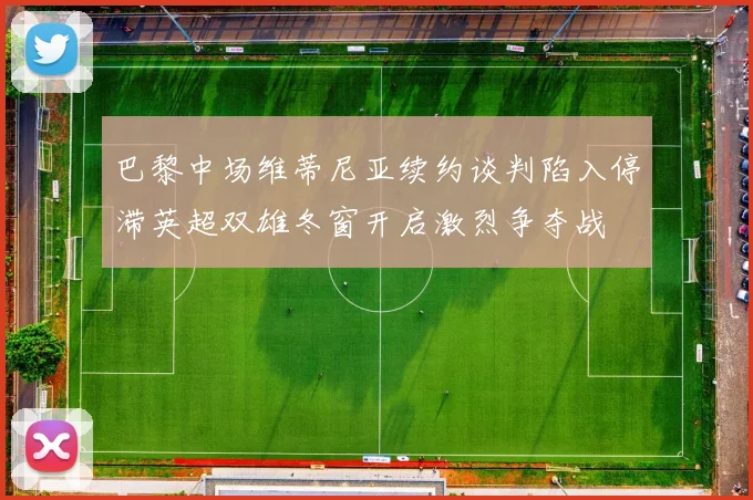 巴黎中场维蒂尼亚续约谈判陷入停滞英超双雄冬窗开启激烈争夺战