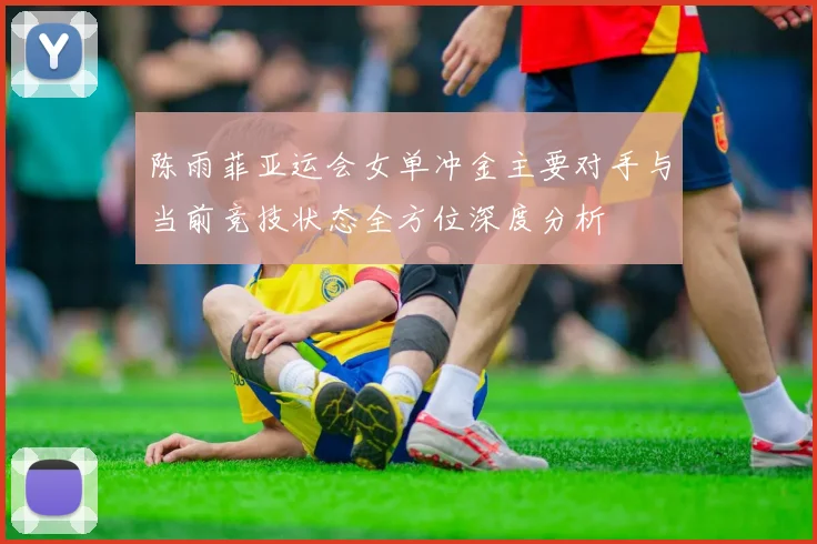 陈雨菲亚运会女单冲金主要对手与当前竞技状态全方位深度分析