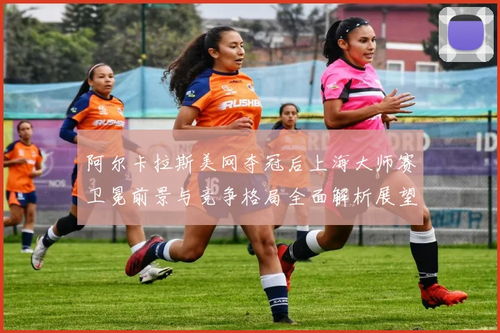 阿尔卡拉斯美网夺冠后上海大师赛卫冕前景与竞争格局全面解析展望