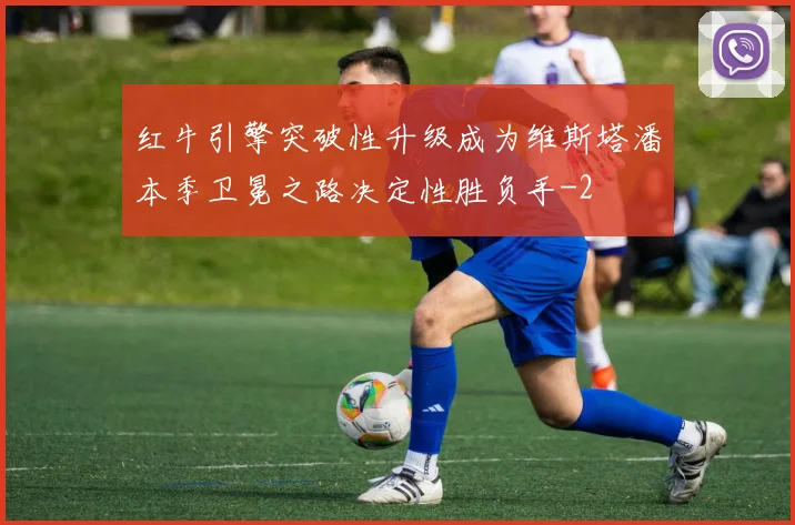 红牛引擎突破性升级成为维斯塔潘本季卫冕之路决定性胜负手