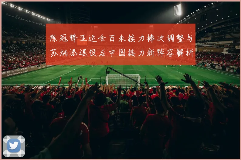 陈冠锋亚运会百米接力棒次调整与苏炳添退役后中国接力新阵容解析