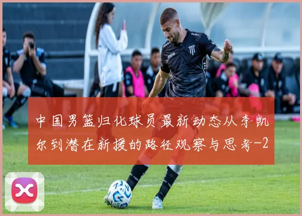 中国男篮归化球员最新动态从李凯尔到潜在新援的路径观察与思考