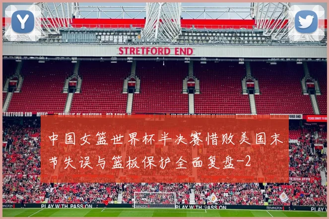 中国女篮世界杯半决赛惜败美国末节失误与篮板保护全面复盘