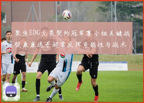聚焦EDG无畏契约冠军赛小组关键战役康康选手超常发挥可能性与战术价值预测