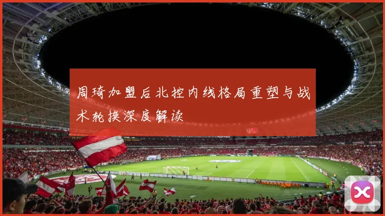 周琦加盟后北控内线格局重塑与战术轮换深度解读