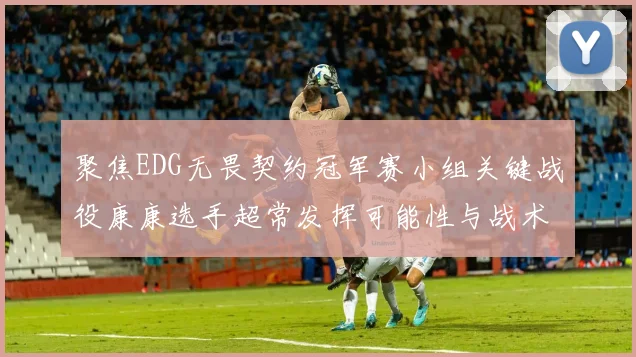 聚焦EDG无畏契约冠军赛小组关键战役康康选手超常发挥可能性与战术价值预测