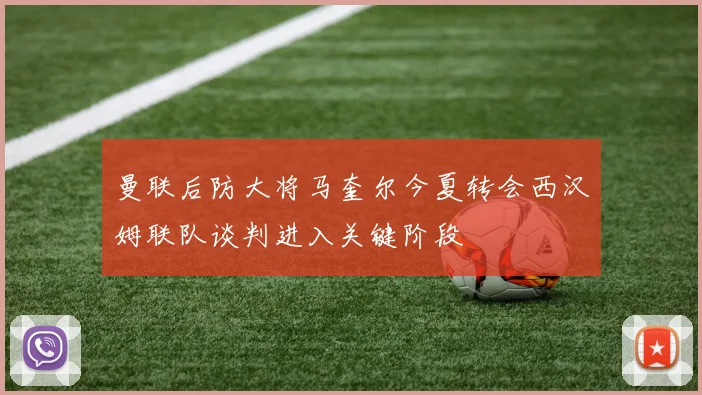 曼联后防大将马奎尔今夏转会西汉姆联队谈判进入关键阶段