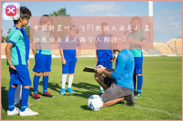 中国新星叶一飞F1测试大放异彩 轰动围场未来之路令人期待