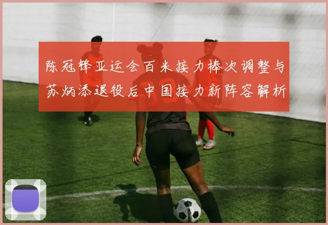 陈冠锋亚运会百米接力棒次调整与苏炳添退役后中国接力新阵容解析