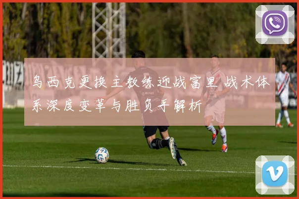 乌西克更换主教练迎战富里 战术体系深度变革与胜负手解析