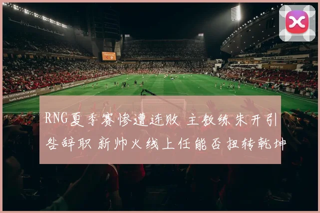 RNG夏季赛惨遭连败 主教练朱开引咎辞职 新帅火线上任能否扭转乾坤