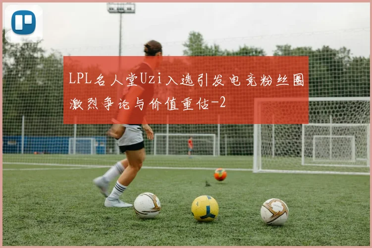LPL名人堂Uzi入选引发电竞粉丝圈激烈争论与价值重估