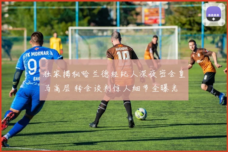 独家揭秘哈兰德经纪人深夜密会皇马高层 转会谈判惊人细节全曝光