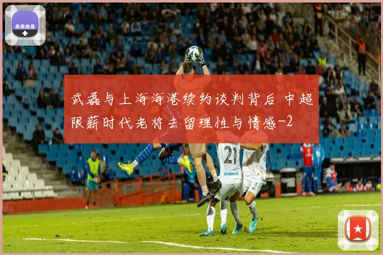 武磊与上海海港续约谈判背后 中超限薪时代老将去留理性与情感