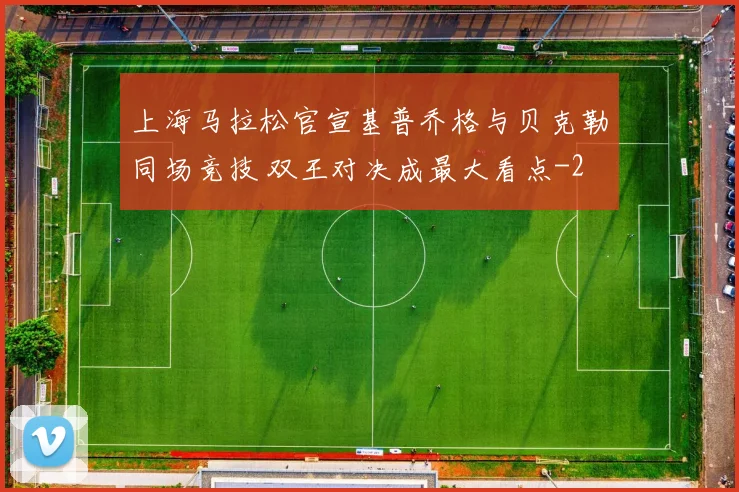 上海马拉松官宣基普乔格与贝克勒同场竞技 双王对决成最大看点
