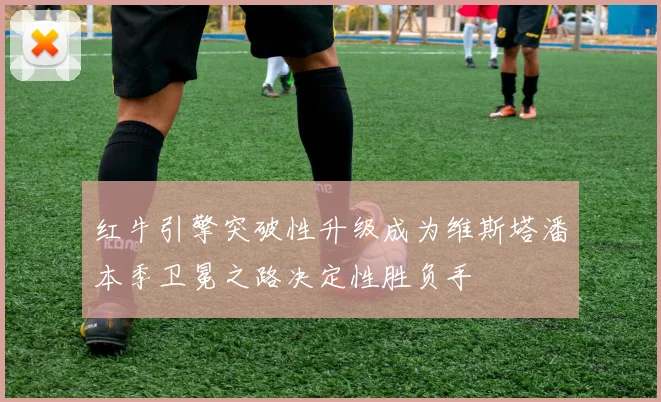 红牛引擎突破性升级成为维斯塔潘本季卫冕之路决定性胜负手