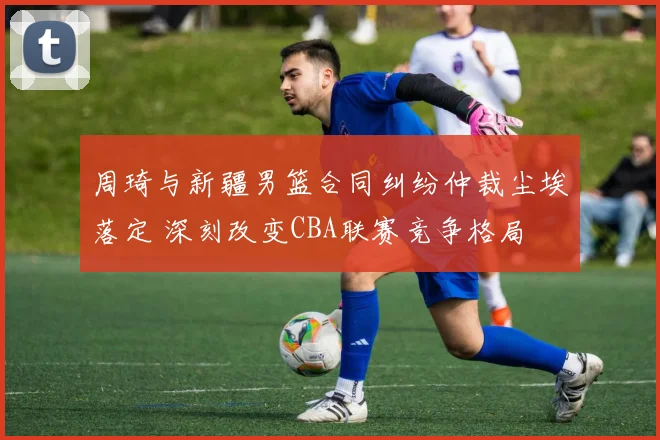 周琦与新疆男篮合同纠纷仲裁尘埃落定 深刻改变CBA联赛竞争格局