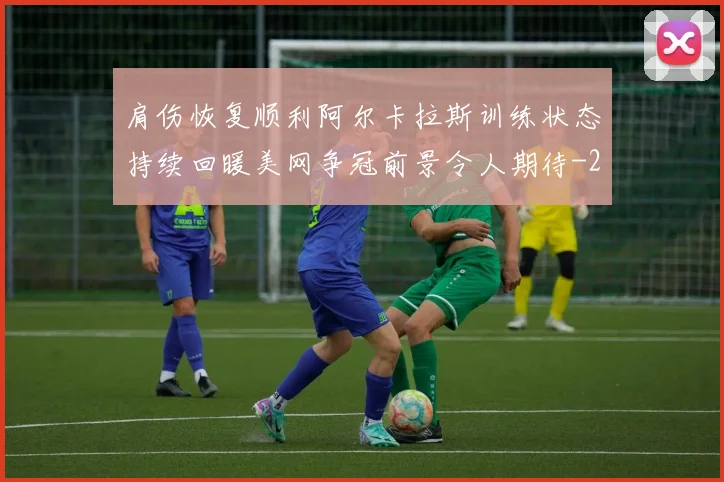 肩伤恢复顺利阿尔卡拉斯训练状态持续回暖美网争冠前景令人期待