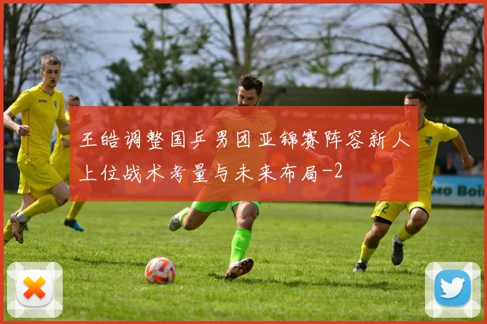 王皓调整国乒男团亚锦赛阵容新人上位战术考量与未来布局