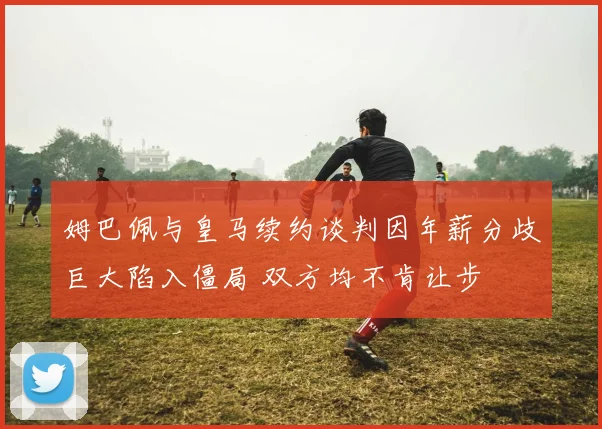 姆巴佩与皇马续约谈判因年薪分歧巨大陷入僵局 双方均不肯让步