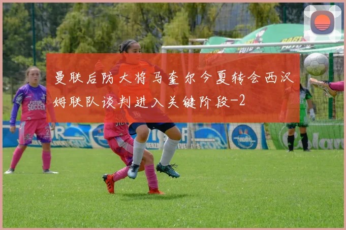 曼联后防大将马奎尔今夏转会西汉姆联队谈判进入关键阶段