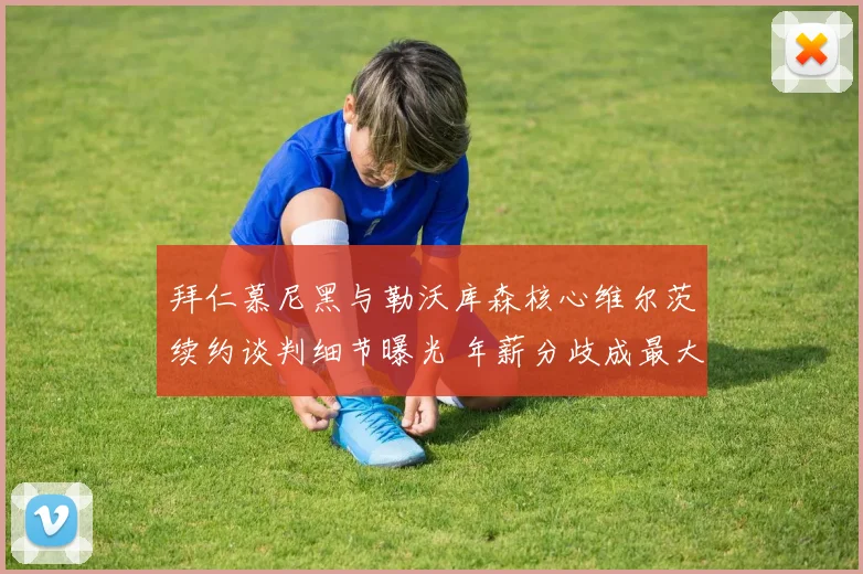 拜仁慕尼黑与勒沃库森核心维尔茨续约谈判细节曝光 年薪分歧成最大阻碍