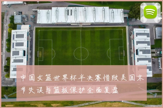中国女篮世界杯半决赛惜败美国末节失误与篮板保护全面复盘
