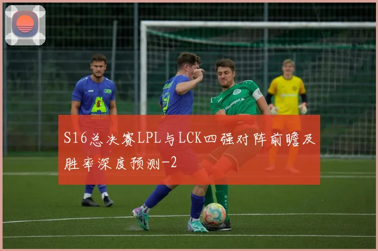 S16总决赛LPL与LCK四强对阵前瞻及胜率深度预测