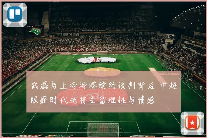 武磊与上海海港续约谈判背后 中超限薪时代老将去留理性与情感