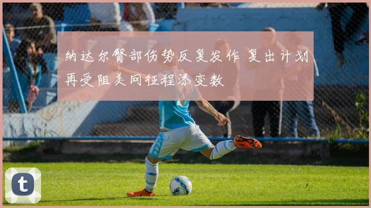 纳达尔臀部伤势反复发作 复出计划再受阻美网征程添变数