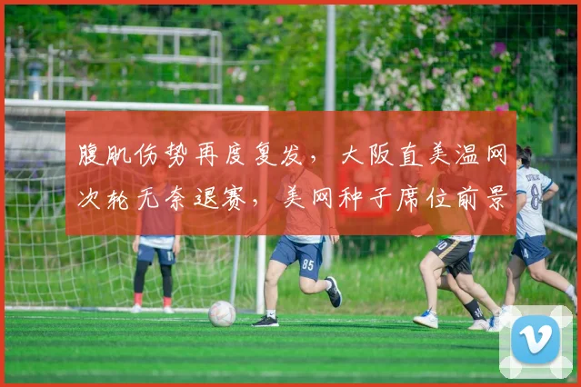 腹肌伤势再度复发,大阪直美温网次轮无奈退赛,美网种子席位前景堪忧