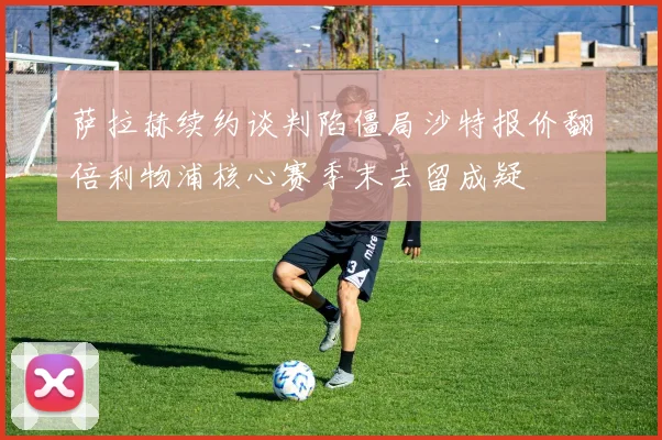 萨拉赫续约谈判陷僵局沙特报价翻倍利物浦核心赛季末去留成疑