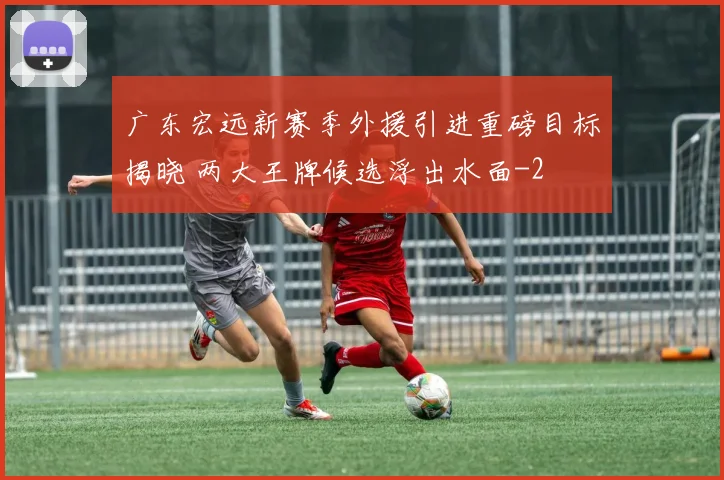 广东宏远新赛季外援引进重磅目标揭晓 两大王牌候选浮出水面