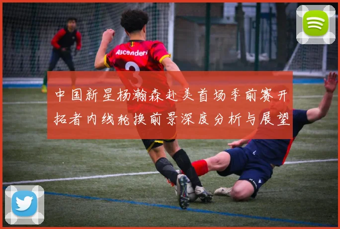 中国新星杨瀚森赴美首场季前赛开拓者内线轮换前景深度分析与展望