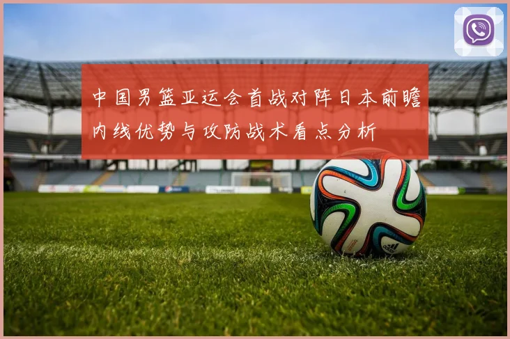 中国男篮亚运会首战对阵日本前瞻内线优势与攻防战术看点分析