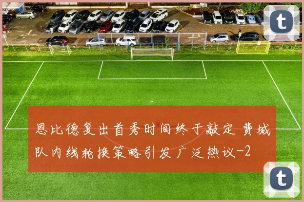 恩比德复出首秀时间终于敲定 费城队内线轮换策略引发广泛热议