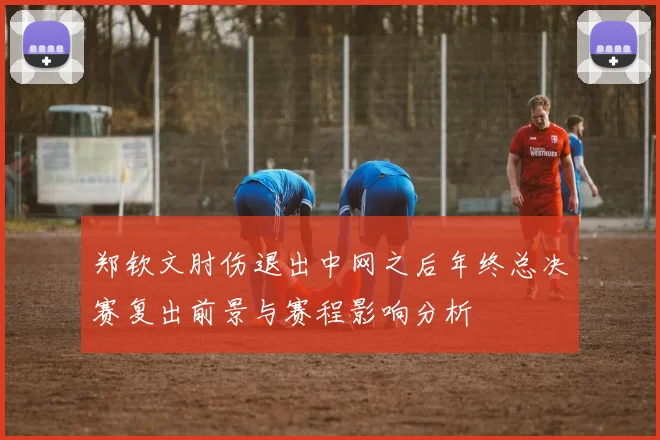郑钦文肘伤退出中网之后年终总决赛复出前景与赛程影响分析