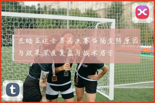 王皓亚运会男团决赛临场变阵原因与效果深度复盘与战术启示