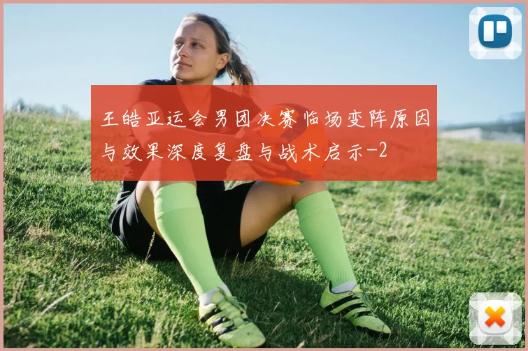 王皓亚运会男团决赛临场变阵原因与效果深度复盘与战术启示