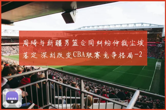 周琦与新疆男篮合同纠纷仲裁尘埃落定 深刻改变CBA联赛竞争格局