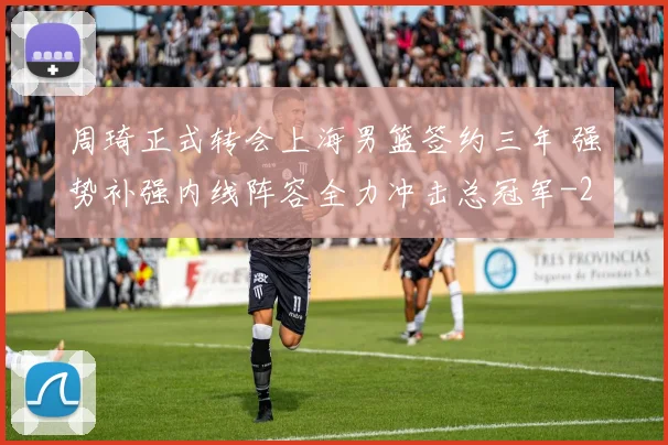 周琦正式转会上海男篮签约三年 强势补强内线阵容全力冲击总冠军