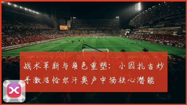 战术革新与角色重塑：小因扎吉妙手激活恰尔汗奥卢中场核心潜能